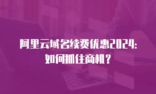 阿里云域名续费优惠2024：如何抓住商机？