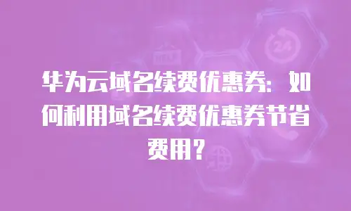 华为云域名续费优惠券：如何利用域名续费优惠券节省费用？