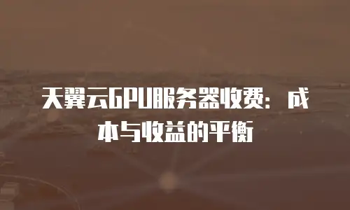 天翼云GPU服务器收费：成本与收益的平衡