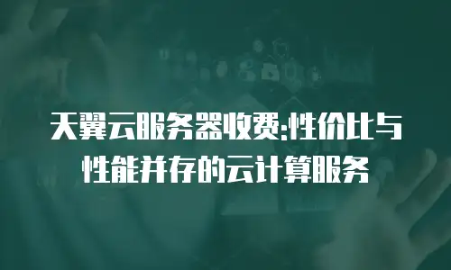 天翼云服务器收费:性价比与性能并存的云计算服务
