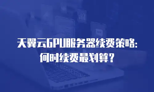 天翼云GPU服务器续费策略：何时续费最划算？