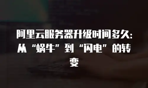 阿里云服务器升级时间多久：从“蜗牛”到“闪电”的转变