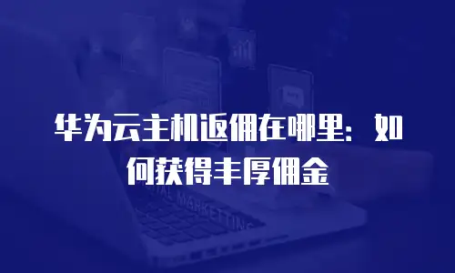 华为云主机返佣在哪里：如何获得丰厚佣金