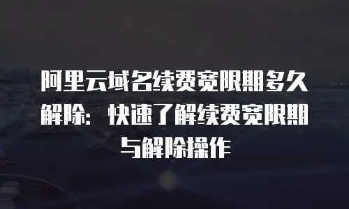 阿里云域名续费宽限期多久解除：快速了解续费宽限期与解除操作