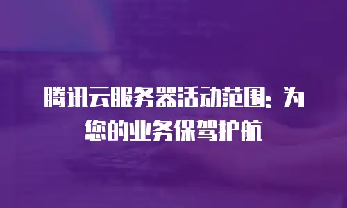 腾讯云服务器活动范围: 为您的业务保驾护航