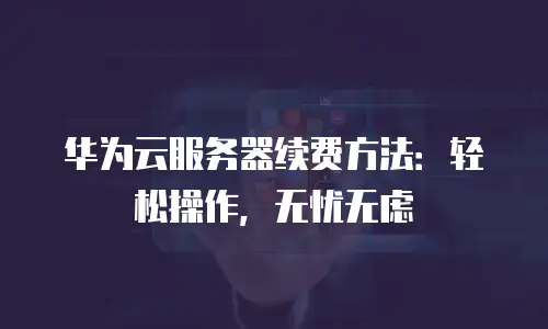 华为云服务器续费方法：轻松操作，无忧无虑