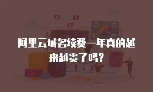 阿里云域名续费一年真的越来越贵了吗？