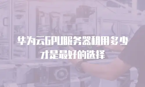 华为云GPU服务器租用多少才是最好的选择