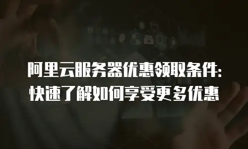 阿里云服务器优惠领取条件：快速了解如何享受更多优惠