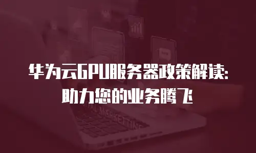 华为云GPU服务器政策解读：助力您的业务腾飞