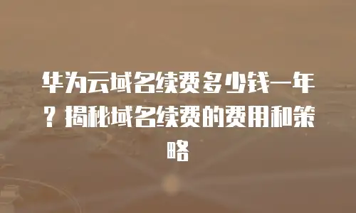 华为云域名续费多少钱一年？揭秘域名续费的费用和策略