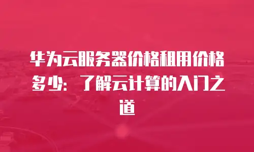 华为云服务器价格租用价格多少：了解云计算的入门之道