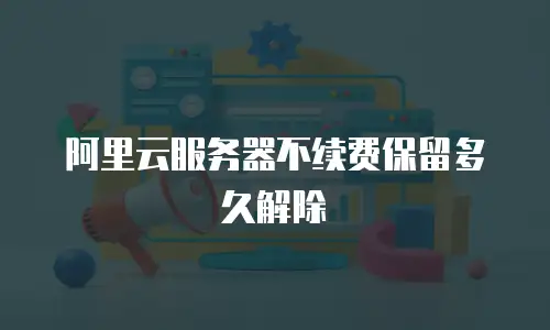 阿里云服务器不续费保留多久解除