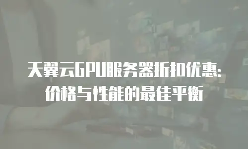天翼云GPU服务器折扣优惠：价格与性能的最佳平衡