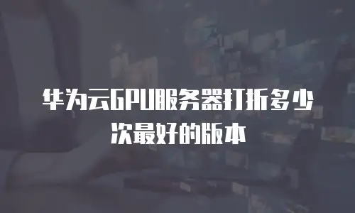 华为云GPU服务器打折多少次最好的版本