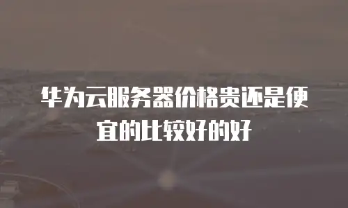 华为云服务器价格贵还是便宜的比较好的好