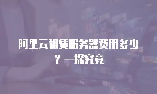 阿里云租赁服务器费用多少？一探究竟