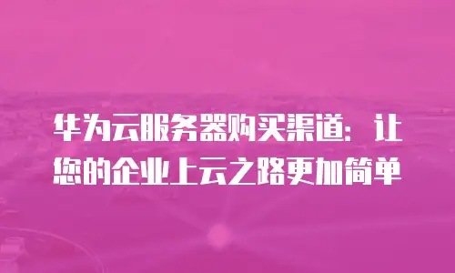 华为云服务器购买渠道：让您的企业上云之路更加简单