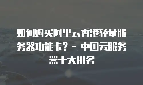 如何购买阿里云香港轻量服务器功能卡？- 中国云服务器十大排名