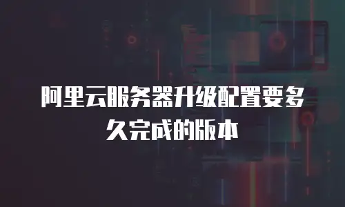 阿里云服务器升级配置要多久完成的版本