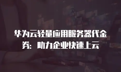 华为云轻量应用服务器代金券：助力企业快速上云