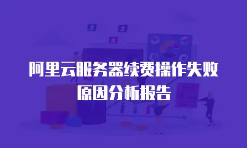 阿里云服务器续费操作失败原因分析报告