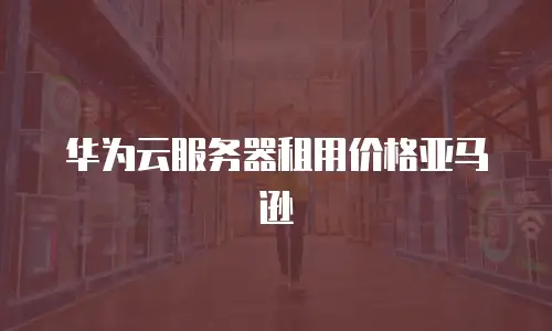 华为云服务器租用价格亚马逊
