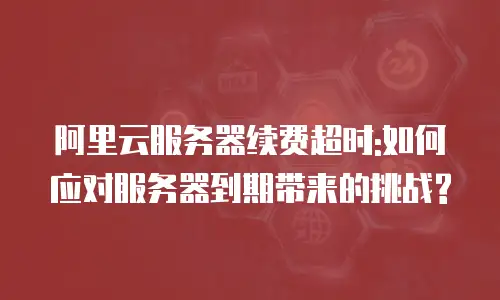 阿里云服务器续费超时:如何应对服务器到期带来的挑战?
