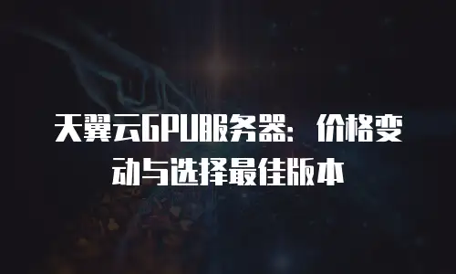 天翼云GPU服务器：价格变动与选择最佳版本