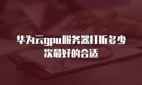 华为云gpu服务器打折多少次最好的合适