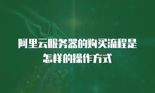 阿里云服务器的购买流程是怎样的操作方式