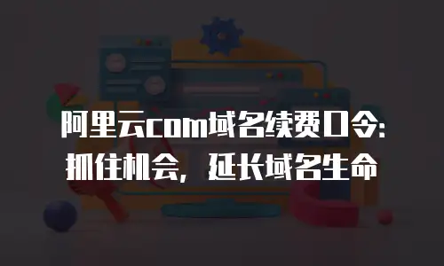 阿里云com域名续费口令：抓住机会，延长域名生命