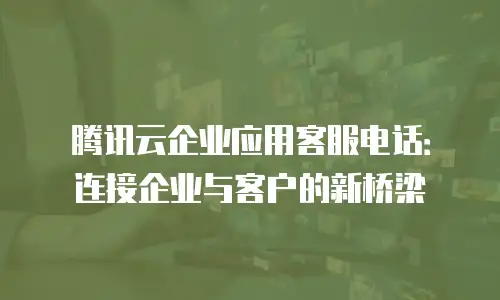 腾讯云企业应用客服电话：连接企业与客户的新桥梁