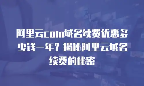 阿里云com域名续费优惠多少钱一年？揭秘阿里云域名续费的秘密