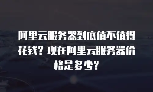 阿里云服务器到底值不值得花钱？现在阿里云服务器价格是多少？