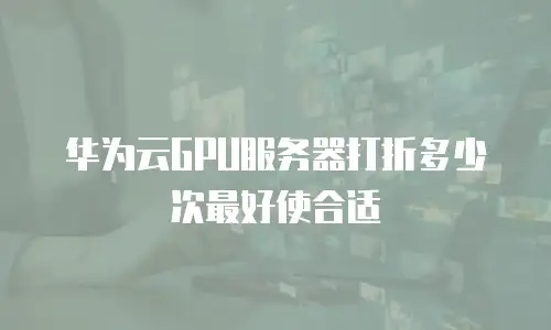 华为云GPU服务器打折多少次最好使合适