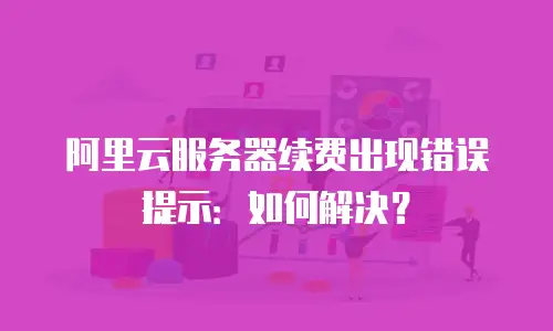 阿里云服务器续费出现错误提示：如何解决？