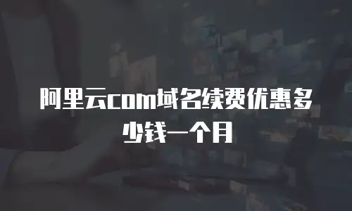 阿里云com域名续费优惠多少钱一个月