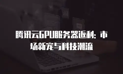 腾讯云GPU服务器返利: 市场新宠与科技潮流