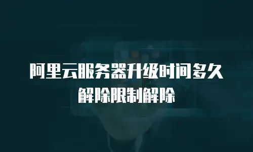 阿里云服务器升级时间多久解除限制解除