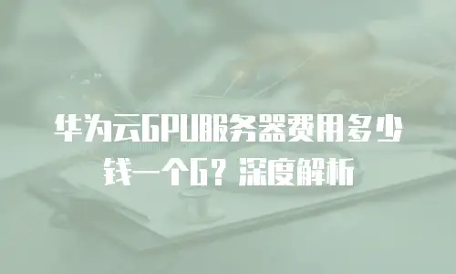 华为云GPU服务器费用多少钱一个G？深度解析