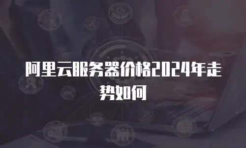 阿里云服务器价格2024年走势如何