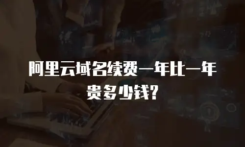 阿里云域名续费一年比一年贵多少钱？