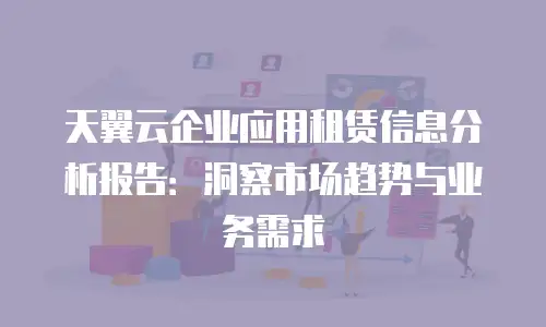天翼云企业应用租赁信息分析报告：洞察市场趋势与业务需求
