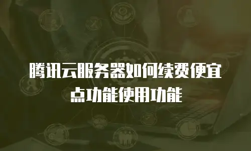 腾讯云服务器如何续费便宜点功能使用功能
