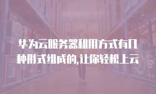 华为云服务器租用方式有几种形式组成的,让你轻松上云