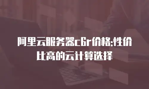 阿里云服务器c6r价格:性价比高的云计算选择