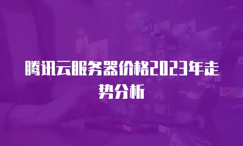 腾讯云服务器价格2023年走势分析