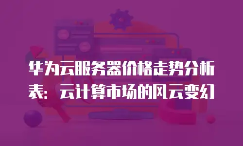 华为云服务器价格走势分析表：云计算市场的风云变幻