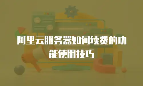 阿里云服务器如何续费的功能使用技巧